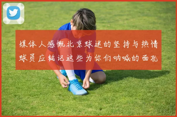 媒体人感慨北京球迷的坚持与热情球员应铭记这些为你们呐喊的面孔