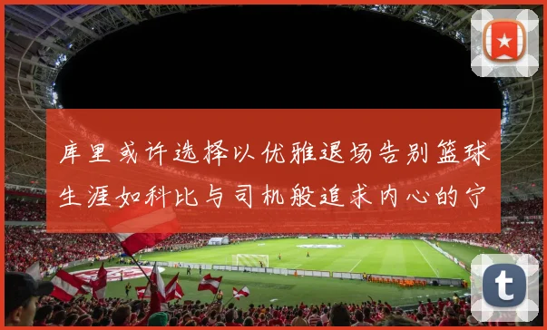 库里或许选择以优雅退场告别篮球生涯如科比与司机般追求内心的宁静