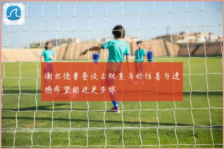 谢尔德鲁普谈击败皇马的惊喜与遗憾希望能进更多球