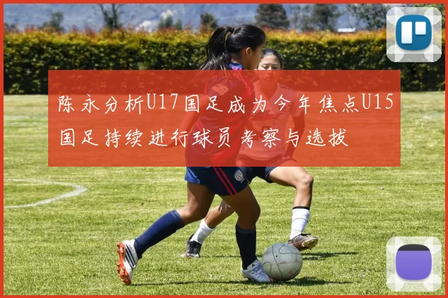 陈永分析U17国足成为今年焦点U15国足持续进行球员考察与选拔