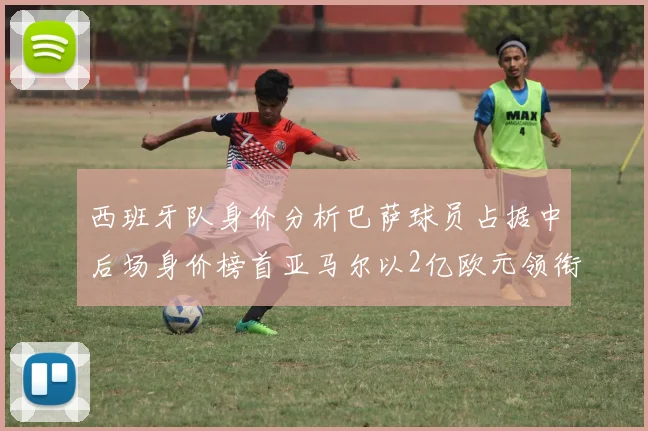 西班牙队身价分析巴萨球员占据中后场身价榜首亚马尔以2亿欧元领衔