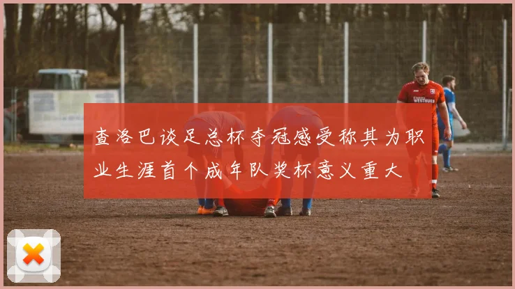 查洛巴谈足总杯夺冠感受称其为职业生涯首个成年队奖杯意义重大