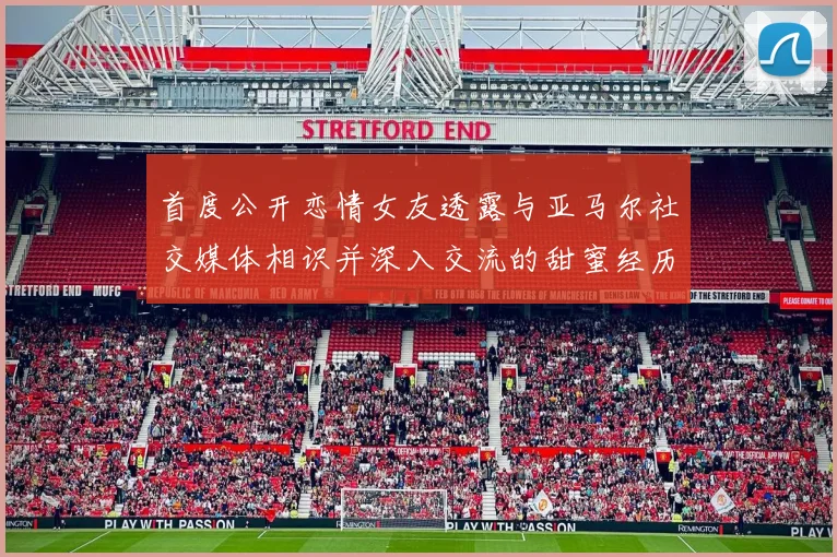 首度公开恋情女友透露与亚马尔社交媒体相识并深入交流的甜蜜经历