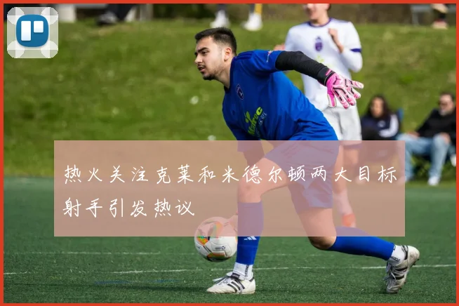 热火关注克莱和米德尔顿两大目标射手引发热议