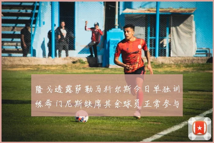 隆戈透露萨勒马科尔斯今日单独训练希门尼斯缺席其余球员正常参与训练