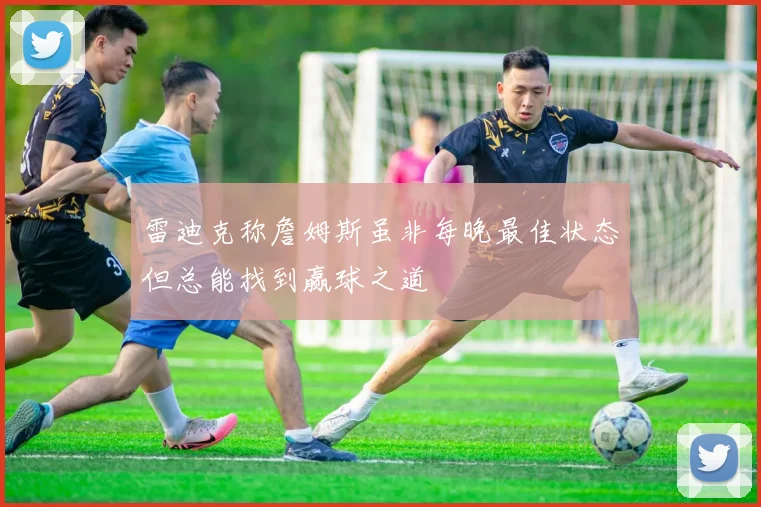 雷迪克称詹姆斯虽非每晚最佳状态但总能找到赢球之道