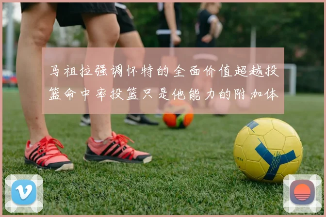马祖拉强调怀特的全面价值超越投篮命中率投篮只是他能力的附加体现