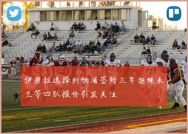 伊劳拉选择利物浦签约三年拒绝米兰等四队报价引发关注