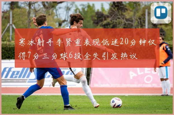寒冰射手李贤重表现低迷20分钟仅得7分三分球6投全失引发热议